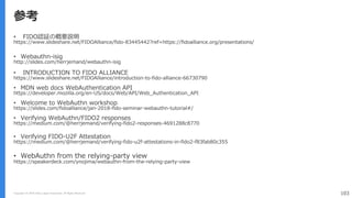 Copyright (C) 2018 Yahoo Japan Corporation. All Rights Reserved. 103
参考
• FIDO認証の概要説明
https://www.slideshare.net/FIDOAlliance/fido-83445442?ref=https://fidoalliance.org/presentations/
• Webauthn-isig
http://slides.com/herrjemand/webauthn-isig
• INTRODUCTION TO FIDO ALLIANCE
https://www.slideshare.net/FIDOAlliance/introduction-to-fido-alliance-66730790
• MDN web docs WebAuthentication API
https://developer.mozilla.org/en-US/docs/Web/API/Web_Authentication_API
• Welcome to WebAuthn workshop
https://slides.com/fidoalliance/jan-2018-fido-seminar-webauthn-tutorial#/
• Verifying WebAuthn/FIDO2 responses
https://medium.com/@herrjemand/verifying-fido2-responses-4691288c8770
• Verifying FIDO-U2F Attestation
https://medium.com/@herrjemand/verifying-fido-u2f-attestations-in-fido2-f83fab80c355
• WebAuthn from the relying-party view
https://speakerdeck.com/ynojima/webauthn-from-the-relying-party-view
 