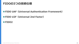 Copyright (C) 2018 Yahoo Japan Corporation. All Rights Reserved. 21
FIDOの3つの技術仕様
 FIDO UAF（Universal Authentication Framework）
 FIDO U2F（Universal 2nd Factor）
 FIDO2
 