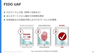 Copyright (C) 2018 Yahoo Japan Corporation. All Rights Reserved. 22
FIDO UAF
 パスワードレス型（所持＋生体など）
 主にスマートフォン端末での利用を想定
 生体認証などの認証手段によりパスワードレスを実現
https://www.slideshare.net/FIDOAlliance/fido-83445442
 