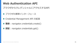 Copyright (C) 2018 Yahoo Japan Corporation. All Rights Reserved. 26
Web Authentication API
ブラウザからクレデンシャルにアクセスするAPI
 ブラウザの標準インターフェース
 Credential Management API の拡張
 登録 : navigator.credentials.create()
 認証 : navigator.credentials.get()
 