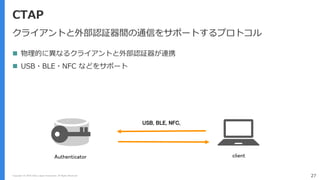 Copyright (C) 2018 Yahoo Japan Corporation. All Rights Reserved. 27
CTAP
クライアントと外部認証器間の通信をサポートするプロトコル
 物理的に異なるクライアントと外部認証器が連携
 USB・BLE・NFC などをサポート
USB, BLE, NFC,
Authenticator client
 