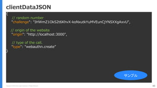 Copyright (C) 2018 Yahoo Japan Corporation. All Rights Reserved. 43
clientDataJSON
{
// random number
"challenge": "IHWmZ1OkS2t6KhvX-koNxutkYuMVEunCjYNSXXgAxvU",
// origin of the website
"origin": "http://localhost:3000",
// type of the call.
"type": "webauthn.create”
}
サンプル
 