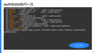 Copyright (C) 2018 Yahoo Japan Corporation. All Rights Reserved. 47
authDataのパース
let parseMakeCredAuthData = (buffer) => {
let rpIdHash = buffer.slice(0, 32); buffer = buffer.slice(32);
let flagsBuf = buffer.slice(0, 1); buffer = buffer.slice(1);
let flags = flagsBuf[0];
let counterBuf = buffer.slice(0, 4); buffer = buffer.slice(4);
let counter = counterBuf.readUInt32BE(0);
let aaguid = buffer.slice(0, 16); buffer = buffer.slice(16);
let credIDLenBuf = buffer.slice(0, 2); buffer = buffer.slice(2);
let credIDLen = credIDLenBuf.readUInt16BE(0);
let credID = buffer.slice(0, credIDLen); buffer = buffer.slice(credIDLen);
let COSEPublicKey = buffer;
return {rpIdHash, flagsBuf, flags, counter, counterBuf, aaguid, credID, credIDLen, credIDLenBuf,
COSEPublicKey}
}
サンプル
 