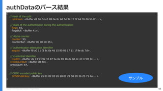 Copyright (C) 2018 Yahoo Japan Corporation. All Rights Reserved. 48
authDataのパース結果
{
// hash of the rpId
rpIdHash: <Buffer 49 96 0d e5 88 0e 8c 68 74 34 17 0f 64 76 60 5b 8f ... >,
// state of the authenticator during the authentication
flags: 65,
flagsBuf: <Buffer 41>,
// 4byte counter
counter: 53,
counterBuf: <Buffer 00 00 00 35>,
// authenticator attestation identifier 
aaguid: <Buffer f8 a0 11 f3 8c 0a 4d 15 80 06 17 11 1f 9e dc 7d>,
// credential Identifier
credID: <Buffer de 13 93 92 33 87 5a 0e 89 1b de 60 dc 43 1f 89 8c ... >,
credIDLenBuf: <Buffer 00 40>,
credIDLen: 64,
// COSE encoded public key
COSEPublicKey: <Buffer a5 01 02 03 26 20 01 21 58 20 36 25 71 4a ... >
} サンプル
 