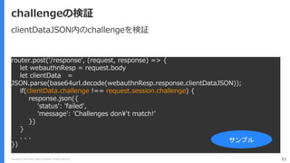 Copyright (C) 2018 Yahoo Japan Corporation. All Rights Reserved. 51
challengeの検証
router.post('/response', (request, response) => {
let webauthnResp = request.body
let clientData =
JSON.parse(base64url.decode(webauthnResp.response.clientDataJSON));
if(clientData.challenge !== request.session.challenge) {
response.json({
'status': 'failed',
'message': 'Challenges don¥'t match!’
})
}
. . .
})
サンプル
clientDataJSON内のchallengeを検証
 