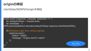 Copyright (C) 2018 Yahoo Japan Corporation. All Rights Reserved. 52
originの検証
router.post('/response', (request, response) => {
let webauthnResp = request.body
let clientData =
JSON.parse(base64url.decode(webauthnResp.response.clientDataJSON));
. . .
if(clientData.origin !== config.origin) {
response.json({
'status': 'failed',
'message': 'Origins don¥'t match!’
})
}
})
サンプル
clientDataJSON内のoriginを検証
 