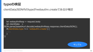 Copyright (C) 2018 Yahoo Japan Corporation. All Rights Reserved. 53
typeの検証
. . .
let webauthnResp = request.body
let clientData =
JSON.parse(base64url.decode(webauthnResp.response.clientDataJSON));
if(clientData.type !== 'webauthn.create') {
. . .
}
})
サンプル
clientDataJSON内のtypeがwebauthn.createであるか確認
 