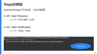 Copyright (C) 2018 Yahoo Japan Corporation. All Rights Reserved. 56
flagsの検証
let authrDataStruct = parseMakeCredAuthData(ctapMakeCredResp.authData);
if(!(authrDataStruct.flags & 0x01))
throw new Error('User was NOT presented durring authentication!');
サンプル
AuthenticatorでのUP、UVの結果
 UP : User Presence
• ユーザーの存在確認（必須）
 UV : User Verification
• ユーザーの認証（任意）
 