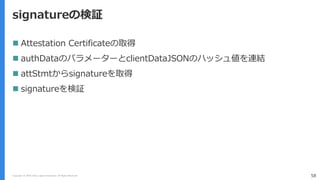 Copyright (C) 2018 Yahoo Japan Corporation. All Rights Reserved. 58
signatureの検証
 Attestation Certificateの取得
 authDataのパラメーターとclientDataJSONのハッシュ値を連結
 attStmtからsignatureを取得
 signatureを検証
 