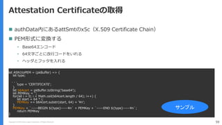 Copyright (C) 2018 Yahoo Japan Corporation. All Rights Reserved. 59
Attestation Certificateの取得
 authData内にあるattSmtのx5c（X.509 Certificate Chain）
 PEM形式に変換する
• Base64エンコード
• 64文字ごとに改行コードをいれる
• ヘッダとフッタを入れる
let ASN1toPEM = (pkBuffer) => {
let type;
. . .
type = 'CERTIFICATE';
}
let b64cert = pkBuffer.toString('base64');
let PEMKey = '';
for(let i = 0; i < Math.ceil(b64cert.length / 64); i++) {
let start = 64 * i;
PEMKey += b64cert.substr(start, 64) + '¥n';
}
PEMKey = `-----BEGIN ${type}-----¥n` + PEMKey + `-----END ${type}-----¥n`;
return PEMKey
}
サンプル
 