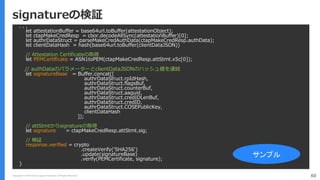 Copyright (C) 2018 Yahoo Japan Corporation. All Rights Reserved. 60
signatureの検証
. . .
let attestationBuffer = base64url.toBuffer(attestationObject);
let ctapMakeCredResp = cbor.decodeAllSync(attestationBuffer)[0];
let authrDataStruct = parseMakeCredAuthData(ctapMakeCredResp.authData);
let clientDataHash = hash(base64url.toBuffer(clientDataJSON))
// Attestation Certificateの取得
let PEMCertificate = ASN1toPEM(ctapMakeCredResp.attStmt.x5c[0]);
// authDataのパラメーターとclientDataJSONのハッシュ値を連結
let signatureBase = Buffer.concat([
authrDataStruct.rpIdHash,
authrDataStruct.flagsBuf,
authrDataStruct.counterBuf,
authrDataStruct.aaguid,
authrDataStruct.credIDLenBuf,
authrDataStruct.credID,
authrDataStruct.COSEPublicKey,
clientDataHash
]);
// attStmtからsignatureの取得
let signature = ctapMakeCredResp.attStmt.sig;
// 検証
response.verified = crypto
.createVerify('SHA256')
.update(signatureBase)
.verify(PEMCertificate, signature);
}
サンプル
 