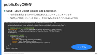 Copyright (C) 2018 Yahoo Japan Corporation. All Rights Reserved. 64
publicKeyの保存
let verifyAuthenticatorAttestationResponse = (webAuthnResponse) => {
. . .
let authrDataStruct = parseMakeCredAuthData(ctapMakeCredResp.authData);
// COSE PublicKeyをPKCS形式に変換
let publicKey = COSEECDHAtoPKCS(authrDataStruct.COSEPublicKey)
let verified = verifySignature(signature, signatureBase, PEMCertificate)
if(verified) {
// publicKeyなどを保存
response.authrInfo = {
fmt: ’packed',
publicKey: base64url.encode(publicKey),
counter: authrDataStruct.counter,
credID: base64url.encode(authrDataStruct.credID)
}
}
}
return response
}
サンプル
 COSE（CBOR Object Signing and Encryption）
• 暗号鍵を表現するためのJSONをCBORエンコードしたフォーマット
• COSEから取得したxとyを連結し、先頭に0x04を加えるとPublicKeyになる
 