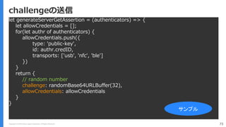 Copyright (C) 2018 Yahoo Japan Corporation. All Rights Reserved. 73
challengeの送信
let generateServerGetAssertion = (authenticators) => {
let allowCredentials = [];
for(let authr of authenticators) {
allowCredentials.push({
type: 'public-key',
id: authr.credID,
transports: ['usb', 'nfc', 'ble']
})
}
return {
// random number
challenge: randomBase64URLBuffer(32),
allowCredentials: allowCredentials
}
}
サンプル
 