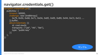 Copyright (C) 2018 Yahoo Japan Corporation. All Rights Reserved. 75
navigator.credentials.get()
navigator.credentials.get({
publicKey: {
timeout: 60000,
challenge: new Uint8Array([
0x79, 0x50, 0x68, 0x71, 0xDA, 0xEE, 0xEE, 0xB9, 0x94, 0xC3, 0xC2, ...
]).buffer,
allowCredentials: [{
id: cred.rawId,
transports: ["usb", "nfc", "ble"],
type: "public-key"
}]
},
})
サンプル
 