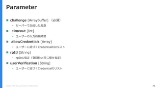 Copyright (C) 2018 Yahoo Japan Corporation. All Rights Reserved. 76
Parameter
 challenge [ArrayBuffer] （必須）
• サーバーで生成した乱数
 timeout [Int]
• ユーザーの入力待機時間
 allowCredentials [Array]
• ユーザーに紐づくCredentialのidリスト
 rpId [String]
• rpIdの指定（登録時と同じ値を指定）
 userVerification [String]
• ユーザーに紐づくCredentialのリスト
 