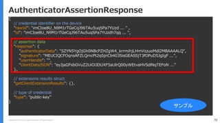 Copyright (C) 2018 Yahoo Japan Corporation. All Rights Reserved. 79
AuthenticatorAssertionResponse
{
// credential identifier on the device
"rawId": "imCIoe8U_N9M1rTGeCqJ96TAu5uqSPa7YUzd ... " ,
"id": "imCIoe8U_N9M1rTGeCqJ96TAu5uqSPa7YUzdh7qq ... ",
// assertion data
"response": {
"authenticatorData": "SZYN5YgOjGh0NBcPZHZgW4_krrmihjLHmVzzuoMdl2MBAAAALQ",
"signature": "MEUCIQCFOqnsAFZLQmcPt2qSjnCb403SisGEASSjT3fOPuD5JgIgF ...",
"userHandle": "",
"clientDataJSON": "eyJjaGFsbGVuZ2UiOiJDUXF5aUlrQ00yWEtvaHVSdlNqTEFoN ...”
},
// extensions results struct
"getClientExtensionResults": {},
// type of credential
"type": "public-key”
}
サンプル
 