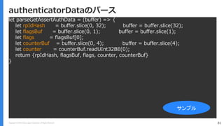 Copyright (C) 2018 Yahoo Japan Corporation. All Rights Reserved. 81
authenticatorDataのパース
let parseGetAssertAuthData = (buffer) => {
let rpIdHash = buffer.slice(0, 32); buffer = buffer.slice(32);
let flagsBuf = buffer.slice(0, 1); buffer = buffer.slice(1);
let flags = flagsBuf[0];
let counterBuf = buffer.slice(0, 4); buffer = buffer.slice(4);
let counter = counterBuf.readUInt32BE(0);
return {rpIdHash, flagsBuf, flags, counter, counterBuf}
}
サンプル
 