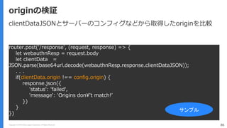 Copyright (C) 2018 Yahoo Japan Corporation. All Rights Reserved. 86
originの検証
router.post('/response', (request, response) => {
let webauthnResp = request.body
let clientData =
JSON.parse(base64url.decode(webauthnResp.response.clientDataJSON));
. . .
if(clientData.origin !== config.origin) {
response.json({
'status': 'failed',
'message': 'Origins don¥'t match!’
})
}
})
サンプル
clientDataJSONとサーバーのコンフィグなどから取得したoriginを比較
 