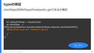 Copyright (C) 2018 Yahoo Japan Corporation. All Rights Reserved. 87
typeの検証
. . .
let webauthnResp = request.body
let clientData =
JSON.parse(base64url.decode(webauthnResp.response.clientDataJSON));
if(clientData.type !== 'webauthn.get') {
. . .
}
})
サンプル
clientDataJSONのtypeがwebauthn.getであるか確認
 