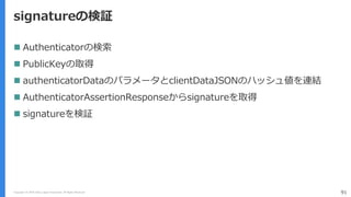 Copyright (C) 2018 Yahoo Japan Corporation. All Rights Reserved. 91
signatureの検証
 Authenticatorの検索
 PublicKeyの取得
 authenticatorDataのパラメータとclientDataJSONのハッシュ値を連結
 AuthenticatorAssertionResponseからsignatureを取得
 signatureを検証
 