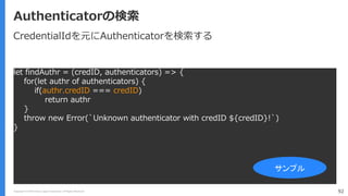 Copyright (C) 2018 Yahoo Japan Corporation. All Rights Reserved. 92
Authenticatorの検索
let findAuthr = (credID, authenticators) => {
for(let authr of authenticators) {
if(authr.credID === credID)
return authr
}
throw new Error(`Unknown authenticator with credID ${credID}!`)
}
サンプル
CredentialIdを元にAuthenticatorを検索する
 