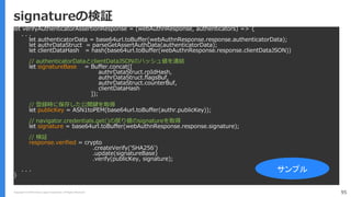 Copyright (C) 2018 Yahoo Japan Corporation. All Rights Reserved. 95
signatureの検証
let verifyAuthenticatorAssertionResponse = (webAuthnResponse, authenticators) => {
. . .
let authenticatorData = base64url.toBuffer(webAuthnResponse.response.authenticatorData);
let authrDataStruct = parseGetAssertAuthData(authenticatorData);
let clientDataHash = hash(base64url.toBuffer(webAuthnResponse.response.clientDataJSON))
// authenticatorDataとclientDataJSONのハッシュ値を連結
let signatureBase = Buffer.concat([
authrDataStruct.rpIdHash,
authrDataStruct.flagsBuf,
authrDataStruct.counterBuf,
clientDataHash
]);
// 登録時に保存した公開鍵を取得
let publicKey = ASN1toPEM(base64url.toBuffer(authr.publicKey));
// navigator.credentials.get()の戻り値のsignatureを取得
let signature = base64url.toBuffer(webAuthnResponse.response.signature);
// 検証
response.verified = crypto
.createVerify('SHA256')
.update(signatureBase)
.verify(publicKey, signature);
. . .
}
サンプル
 