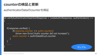Copyright (C) 2018 Yahoo Japan Corporation. All Rights Reserved. 97
counterの検証と更新
let verifyAuthenticatorAssertionResponse = (webAuthnResponse, authenticators) =>
{
. . .
if(response.verified) {
if(response.counter <= authr.counter)
throw new Error('Authr counter did not increase!');
authr.counter = authrDataStruct.counter
}
}
. . .
} サンプル
authenticatorDataのcounterを検証
 