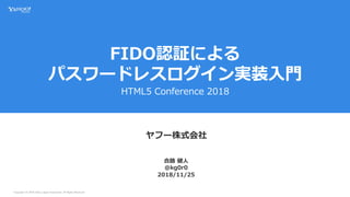 Copyright (C) 2018 Yahoo Japan Corporation. All Rights Reserved.
FIDO認証による
パスワードレスログイン実装入門
HTML5 Conference 2018
ヤフー株式会社
2018/11/25
合路 健人
@kg0r0
 