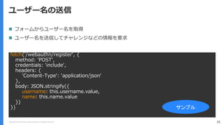 Copyright (C) 2018 Yahoo Japan Corporation. All Rights Reserved. 35
ユーザー名の送信
fetch('/webauthn/register', {
method: 'POST',
credentials: 'include',
headers: {
'Content-Type': 'application/json'
},
body: JSON.stringify({
username: this.username.value,
name: this.name.value
})
}) サンプル
 フォームからユーザー名を取得
 ユーザー名を送信してチャレンジなどの情報を要求
 