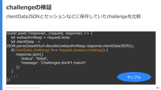 Copyright (C) 2018 Yahoo Japan Corporation. All Rights Reserved. 85
challengeの検証
router.post('/response', (request, response) => {
let webauthnResp = request.body
let clientData =
JSON.parse(base64url.decode(webauthnResp.response.clientDataJSON));
if(clientData.challenge !== request.session.challenge) {
response.json({
'status': 'failed',
'message': 'Challenges don¥'t match!’
})
}
. . .
})
サンプル
clientDataJSONとセッションなどに保存していたchallengeを比較
 