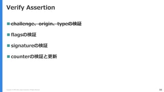 Copyright (C) 2018 Yahoo Japan Corporation. All Rights Reserved. 88
Verify Assertion
 challenge、origin、typeの検証
 flagsの検証
 signatureの検証
 counterの検証と更新
 