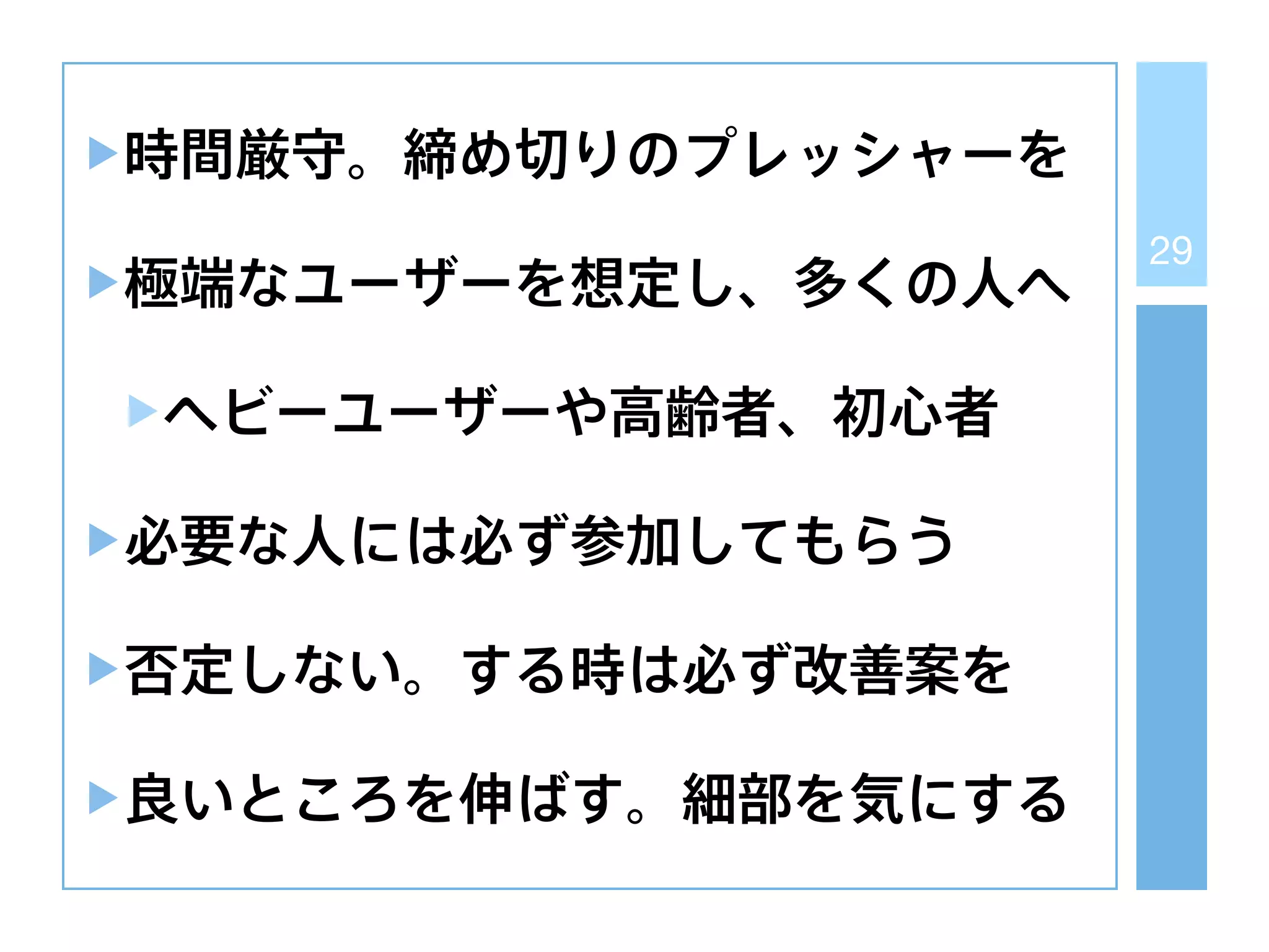 29
時間厳守。締め切りのプレッシャーを
極端なユーザーを想定し、多くの人へ
ヘビーユーザーや高齢者、初心者
必要な人には必ず参加してもらう
否定しない。する時は必ず改善案を
良いところを伸ばす。細部を気にする
 
