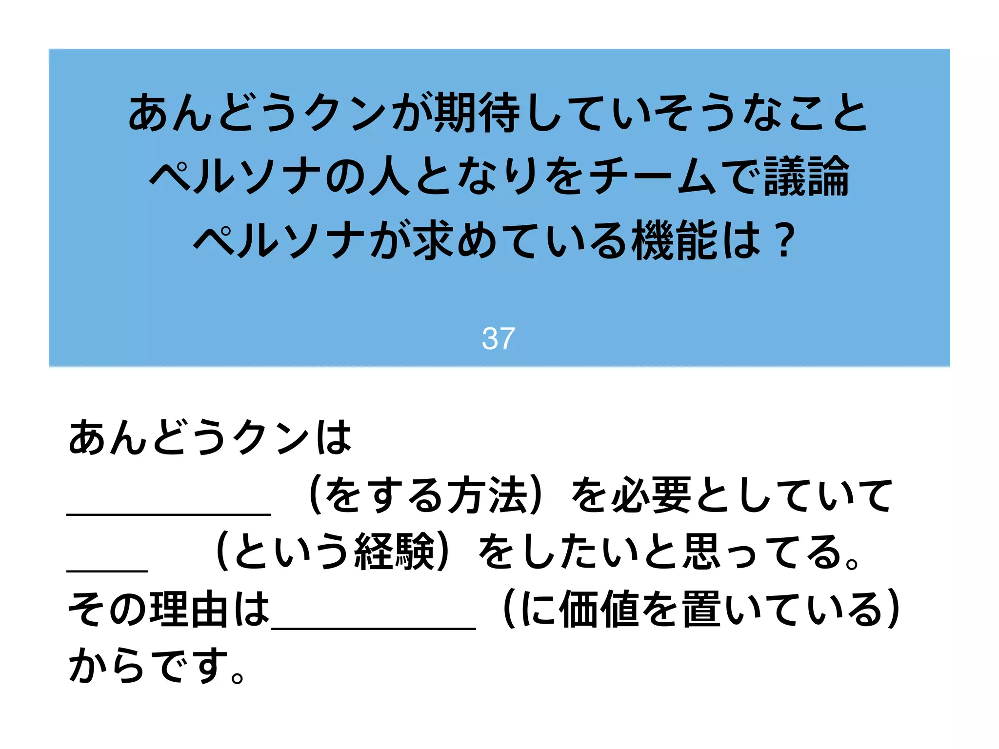 あんどうクンが期待していそうなこと
ペルソナの人となりをチームで議論
ペルソナが求めている機能は？
37
あんどうクンは
__________ （をする方法）を必要としていて
____ （という経験）をしたいと思ってる。
その理由は__________（に価値を置いている）
からです。
 