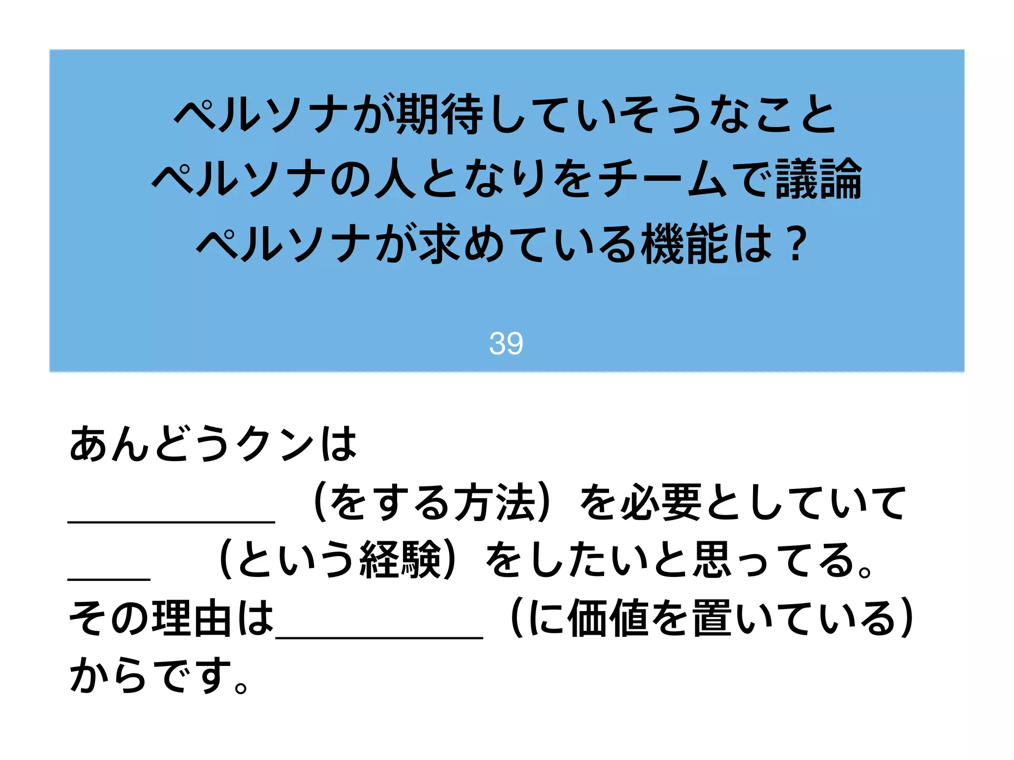 ペルソナが期待していそうなこと
ペルソナの人となりをチームで議論
ペルソナが求めている機能は？
39
あんどうクンは
__________ （をする方法）を必要としていて
____ （という経験）をしたいと思ってる。
その理由は__________（に価値を置いている）
からです。
 