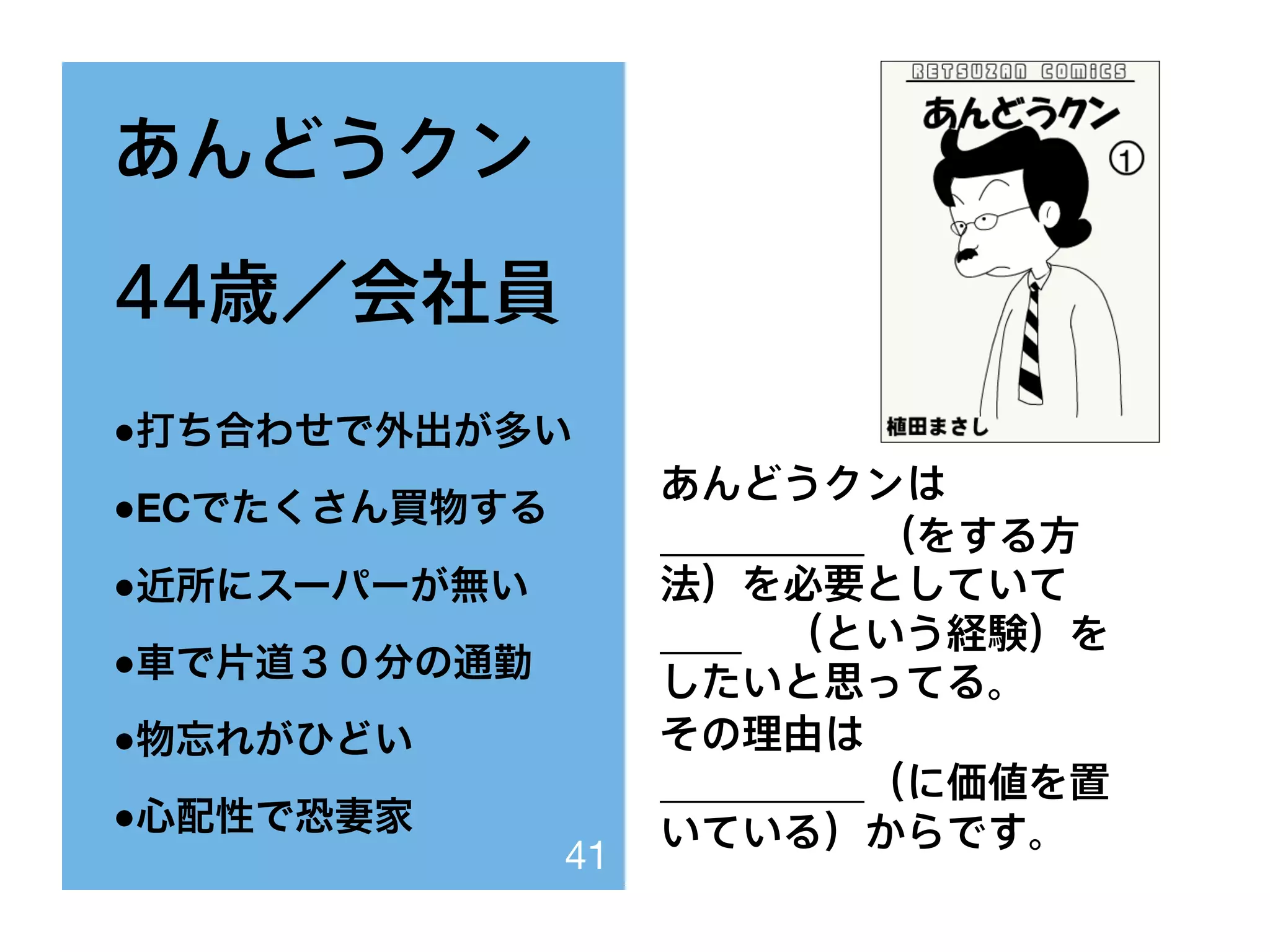 あんどうクン
44歳／会社員
●打ち合わせで外出が多い
●ECでたくさん買物する
●近所にスーパーが無い
●車で片道３０分の通勤
●物忘れがひどい
●心配性で恐妻家
あんどうクンは
__________ （をする方
法）を必要としていて
____ （という経験）を
したいと思ってる。
その理由は
__________（に価値を置
いている）からです。
41
 