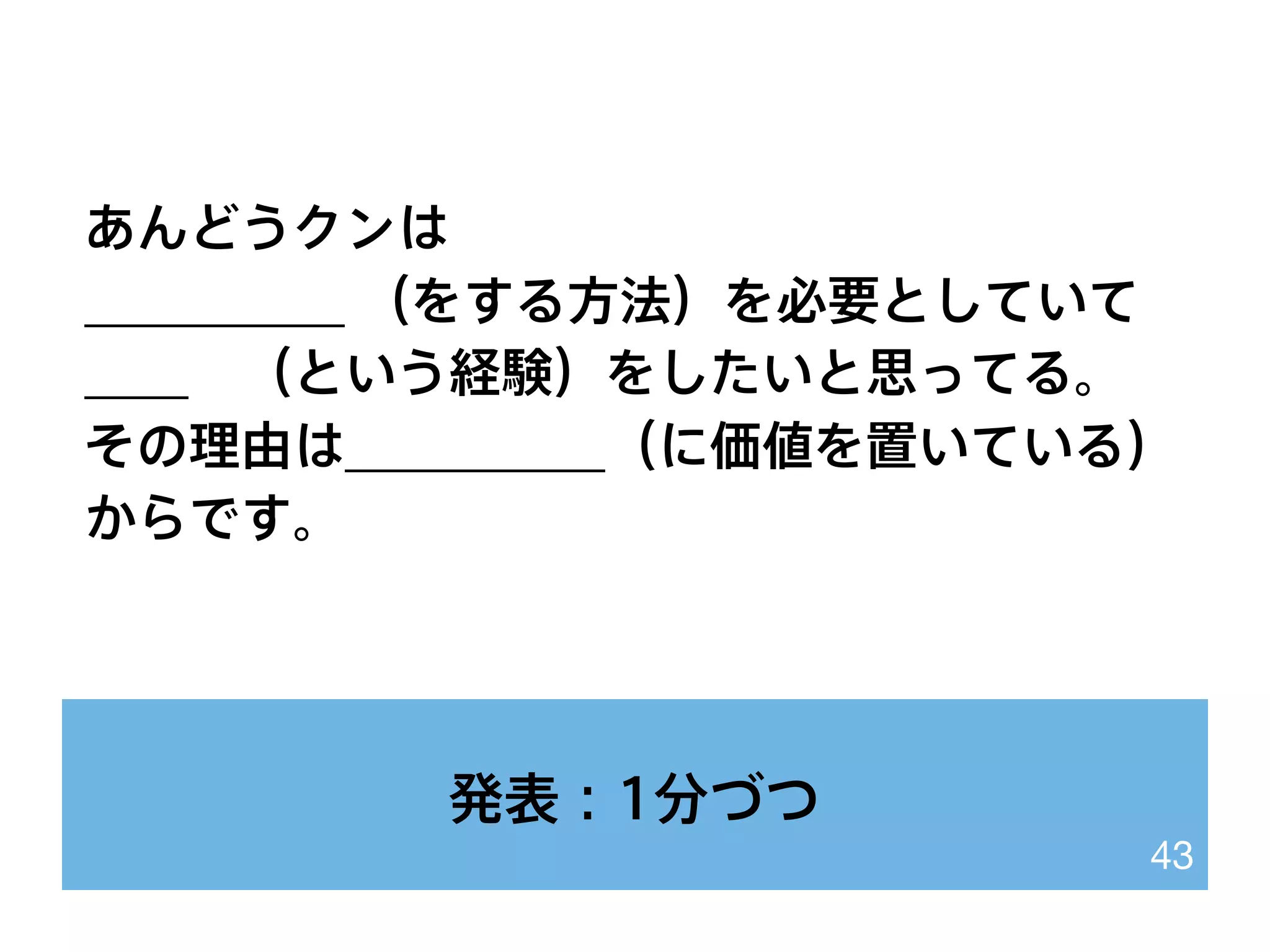 発表：1分づつ
43
あんどうクンは
__________ （をする方法）を必要としていて
____ （という経験）をしたいと思ってる。
その理由は__________（に価値を置いている）
からです。
 