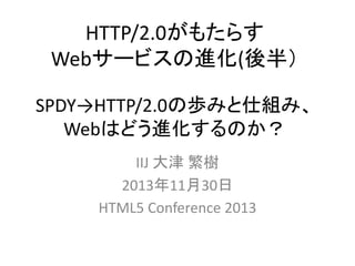 HTTP/2.0がもたらす
Webサービスの進化(後半）
SPDY→HTTP/2.0の歩みと仕組み、
Webはどう進化するのか？
IIJ 大津 繁樹
2013年11月30日
HTML5 Conference 2013

 