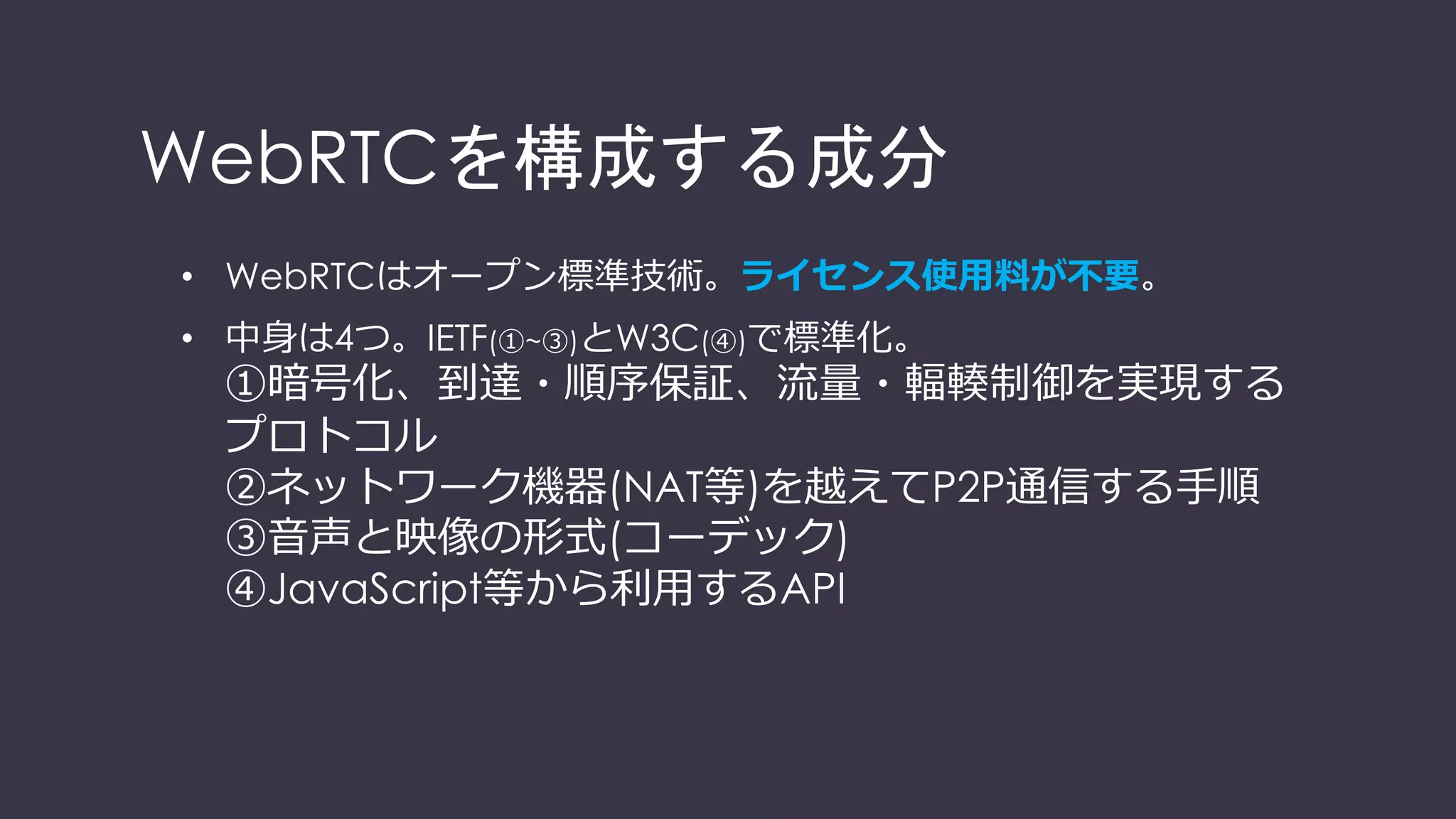 WebRTCを構成する技術要素
• WebRTCはオープン標準技術。ライセンス使⽤料が不要。
• 中⾝は4つ。IETF(①~③)とW3C(④)で標準化。
①暗号化、到達・順序保証、流量・輻輳制御を実現する
プロトコル
②ネットワーク機器(NAT等)を越えてP2P通信する⼿順
③⾳声と映像の形式(コーデック)
④JavaScript等から利⽤するAPI
 