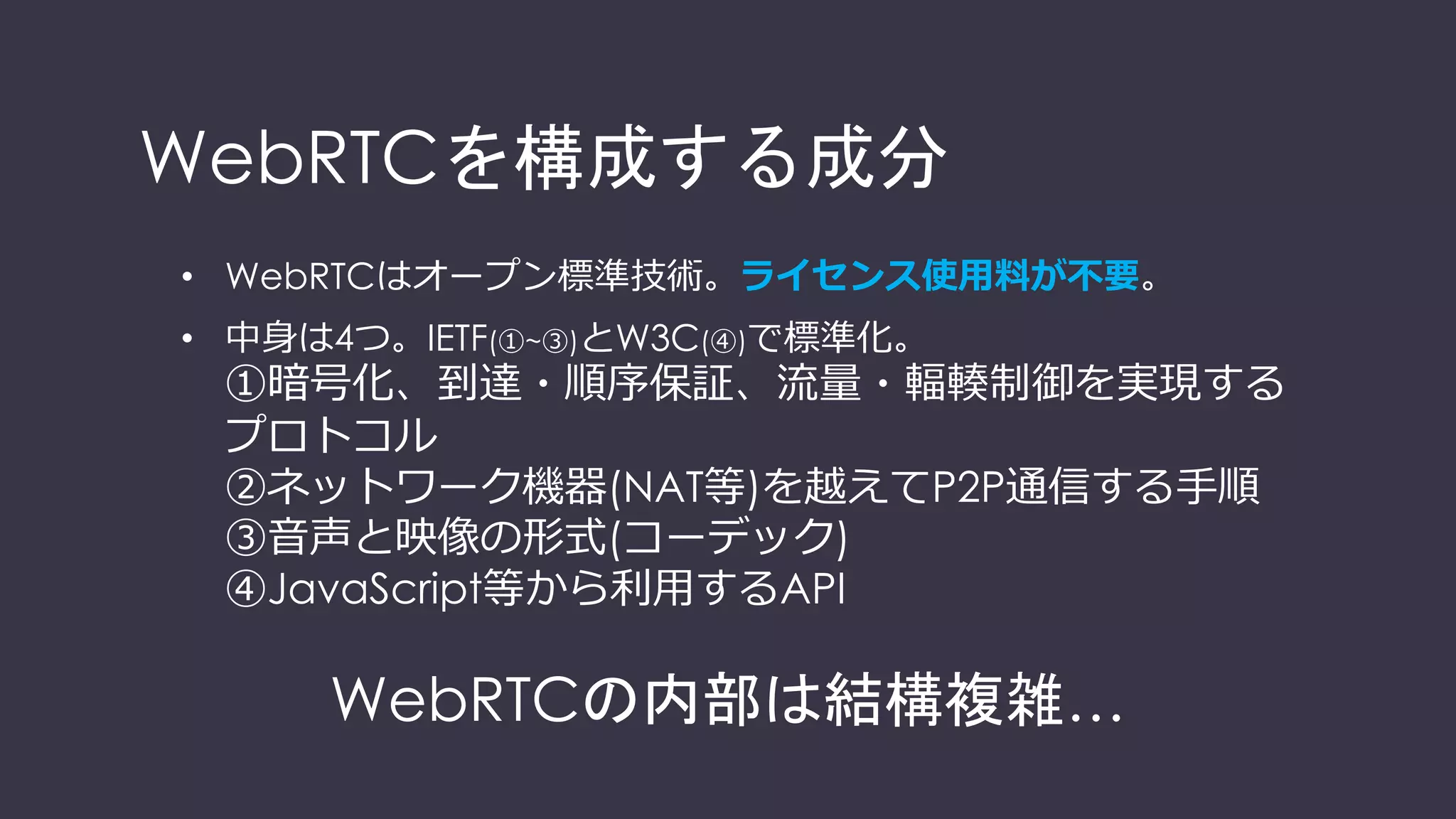 WebRTCを構成する技術要素
• WebRTCはオープン標準技術。ライセンス使⽤料が不要。
• 中⾝は4つ。IETF(①~③)とW3C(④)で標準化。
①暗号化、到達・順序保証、流量・輻輳制御を実現する
プロトコル
②ネットワーク機器(NAT等)を越えてP2P通信する⼿順
③⾳声と映像の形式(コーデック)
④JavaScript等から利⽤するAPI
WebRTCの内部は結構複雑…
 