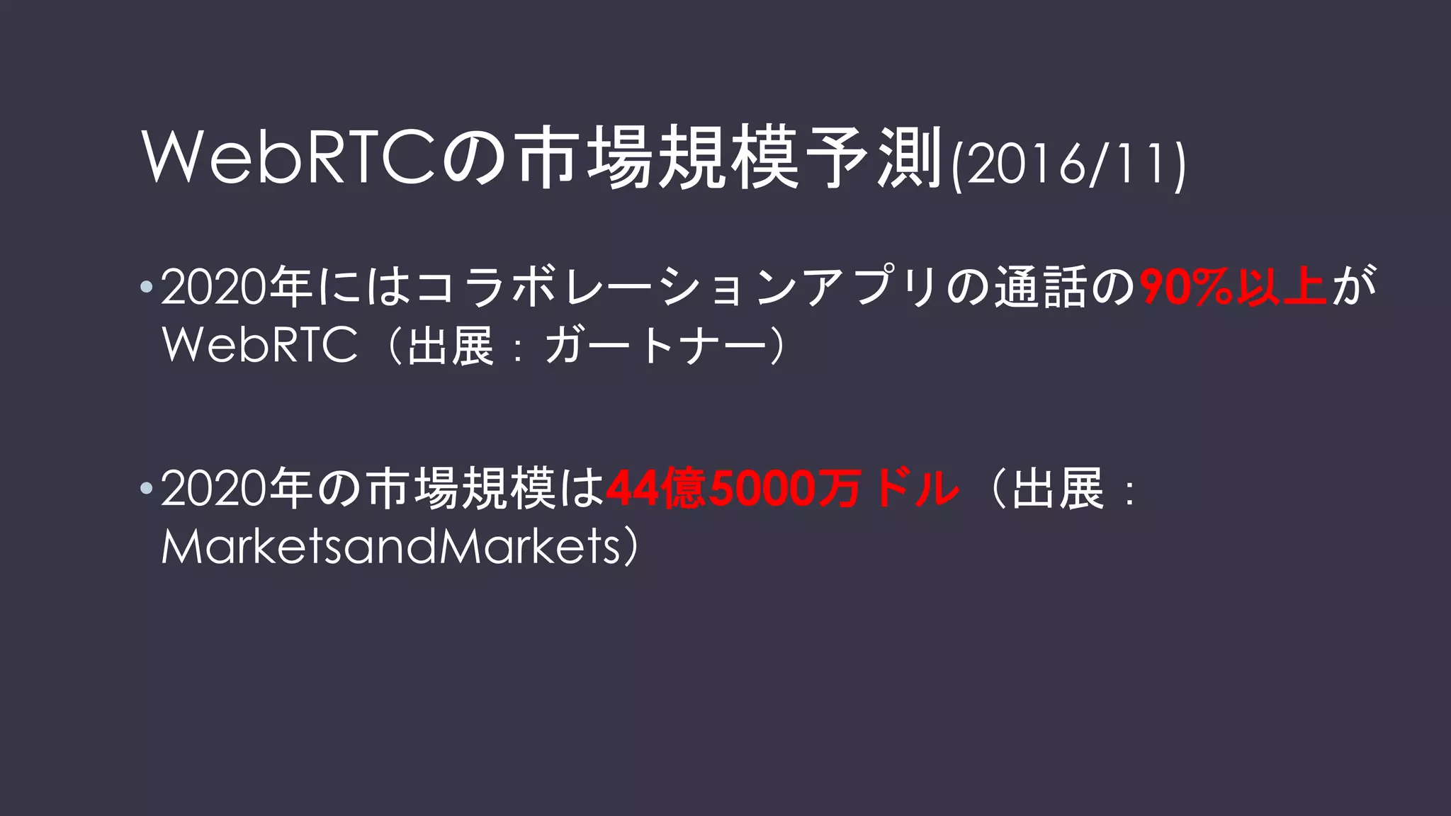 WebRTCの市場規模予測(2016/11)
•2020年にはコラボレーションアプリの通話の90%以上が
WebRTC（出展：ガートナー）
•2020年の市場規模は44億5000万ドル（出展：
MarketsandMarkets）
 