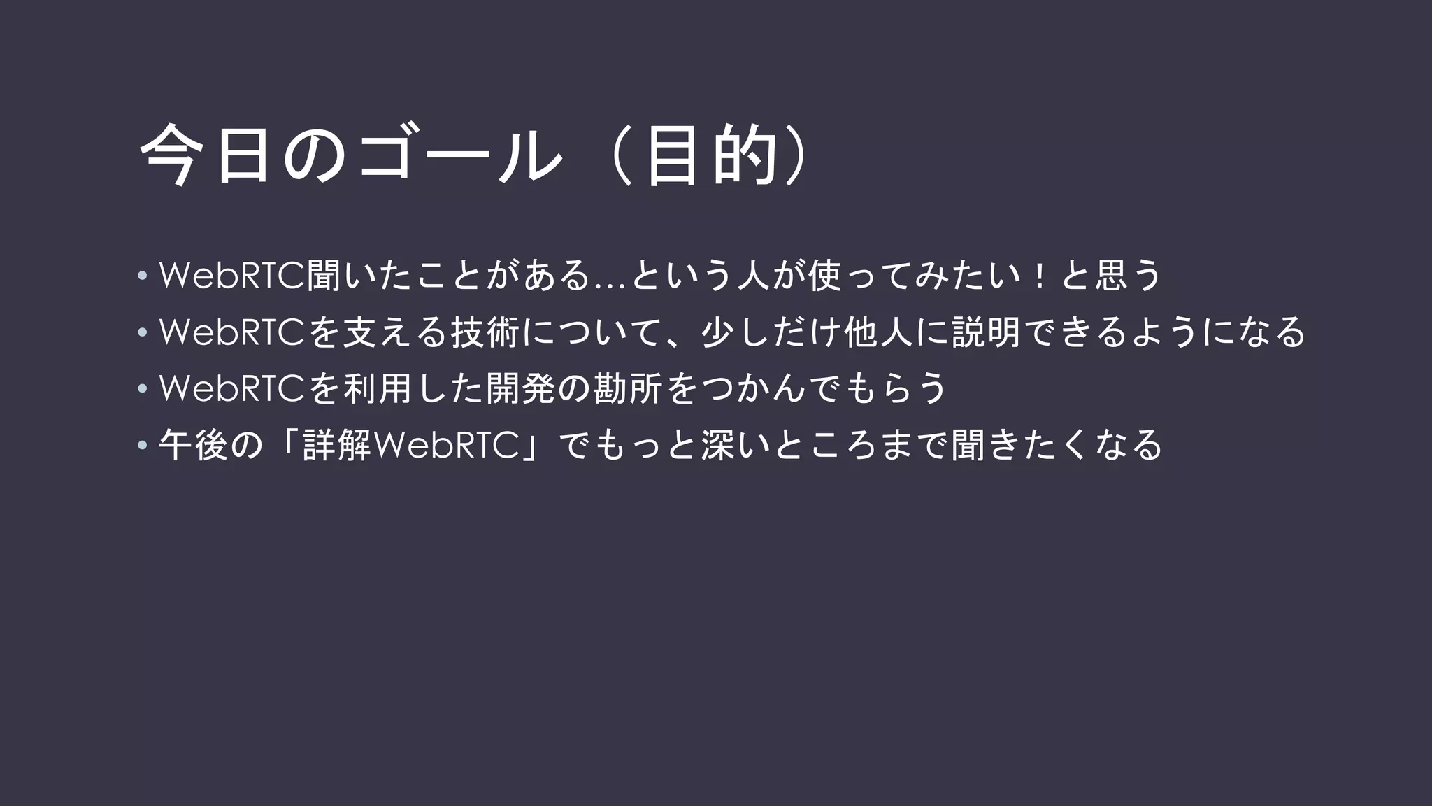 今日のゴール（目的）
• WebRTC聞いたことがある…という人が使ってみたい！と思う
• WebRTCを支える技術について、少しだけ他人に説明できるようになる
• WebRTCを利用した開発の勘所をつかんでもらう
• 午後の「詳解WebRTC」でもっと深いところまで聞きたくなる
 
