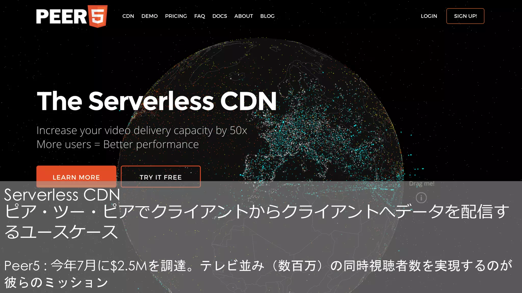 Serverless CDN
ピア・ツー・ピアでクライアントからクライアントへデータを配信す
るユースケース
Peer5 : 今年7⽉に$2.5Mを調達。テレビ並み（数百万）の同時視聴者数を実現するのが
彼らのミッション
 