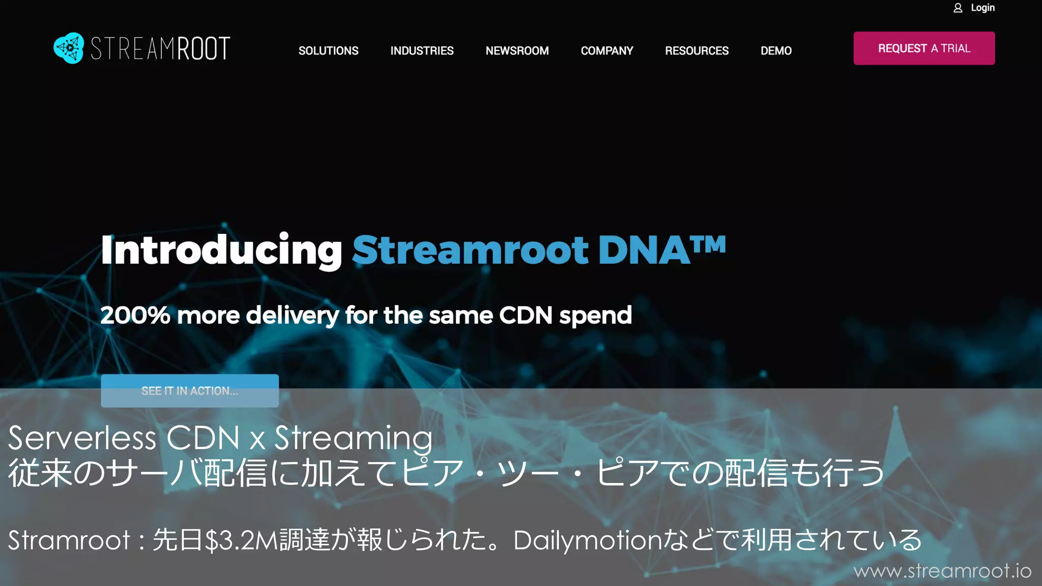 www.streamroot.io
Serverless CDN x Streaming
従来のサーバ配信に加えてピア・ツー・ピアでの配信も⾏う
Stramroot : 先⽇$3.2M調達が報じられた。Dailymotionなどで利⽤されている
 