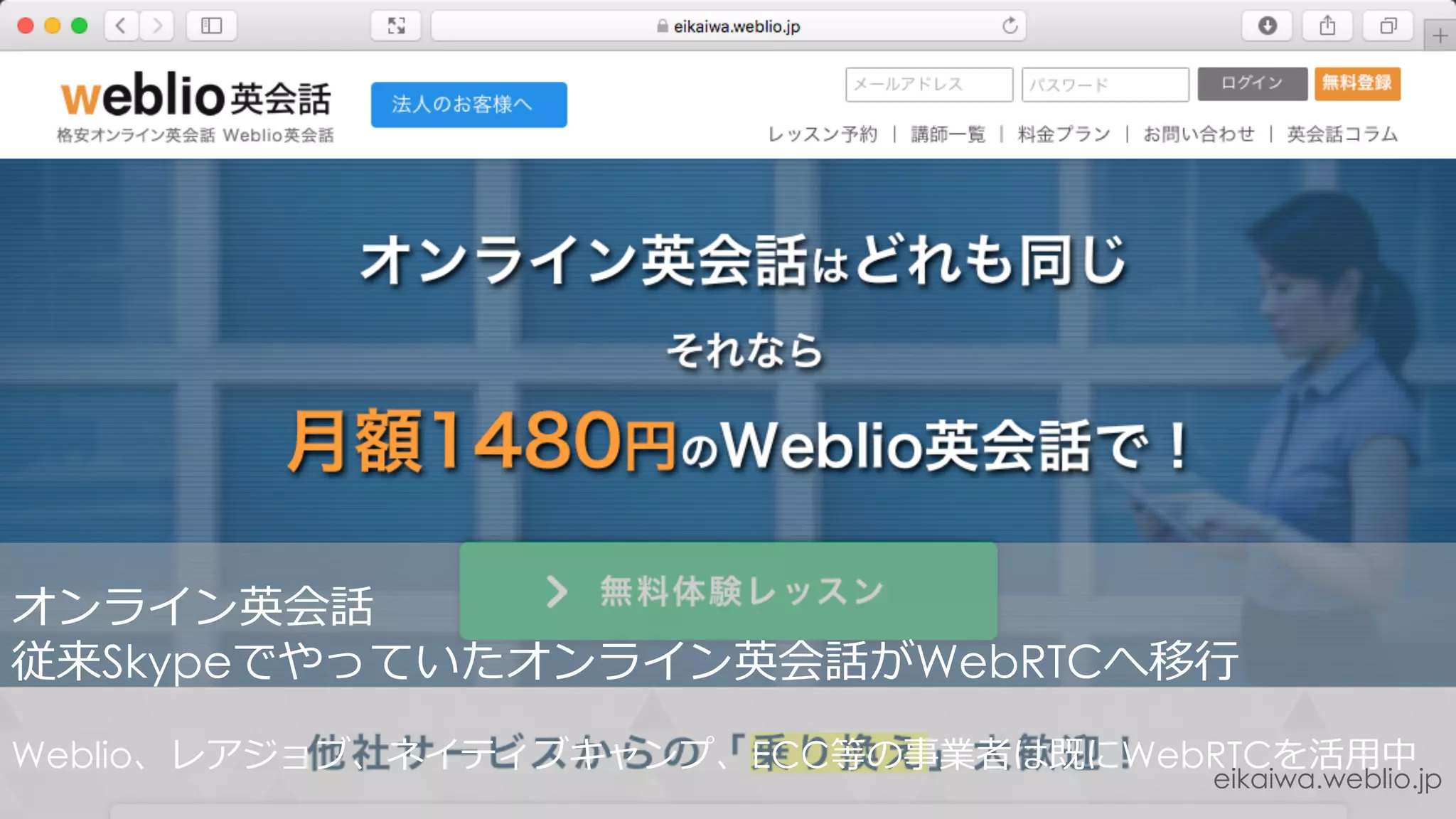 eikaiwa.weblio.jp
オンライン英会話
従来Skypeでやっていたオンライン英会話がWebRTCへ移⾏
Weblio、レアジョブ、ネイティブキャンプ、ECC等の事業者は既にWebRTCを活⽤中
 