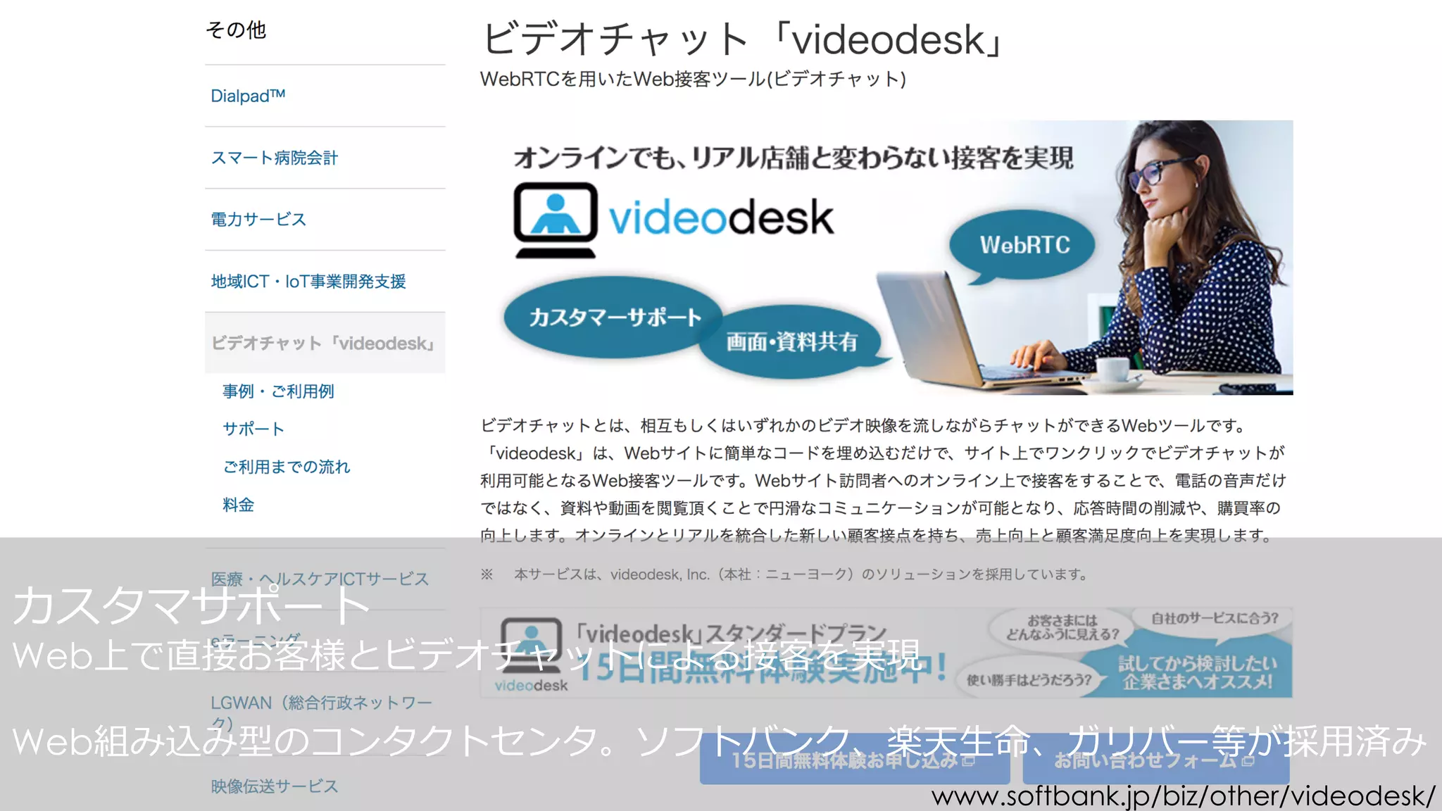カスタマサポート
Web上で直接お客様とビデオチャットによる接客を実現
Web組み込み型のコンタクトセンタ。
www.softbank.jp/biz/other/videodesk/
 