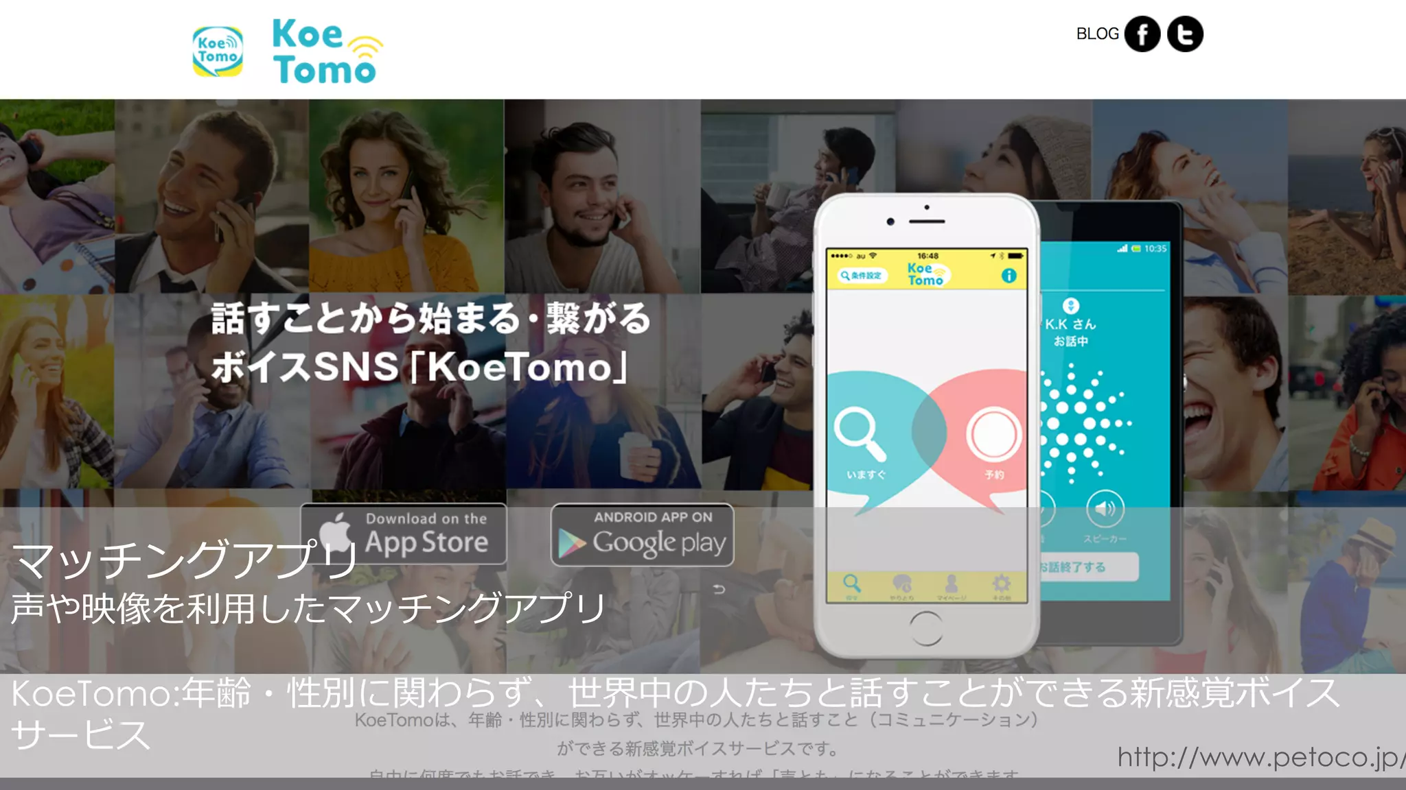 http://www.petoco.jp/
マッチングアプリ
声や映像を利⽤したマッチングアプリ
KoeTomo:年齢・性別に関わらず、世界中の⼈たちと話すことができる新感覚ボイス
サービス
 