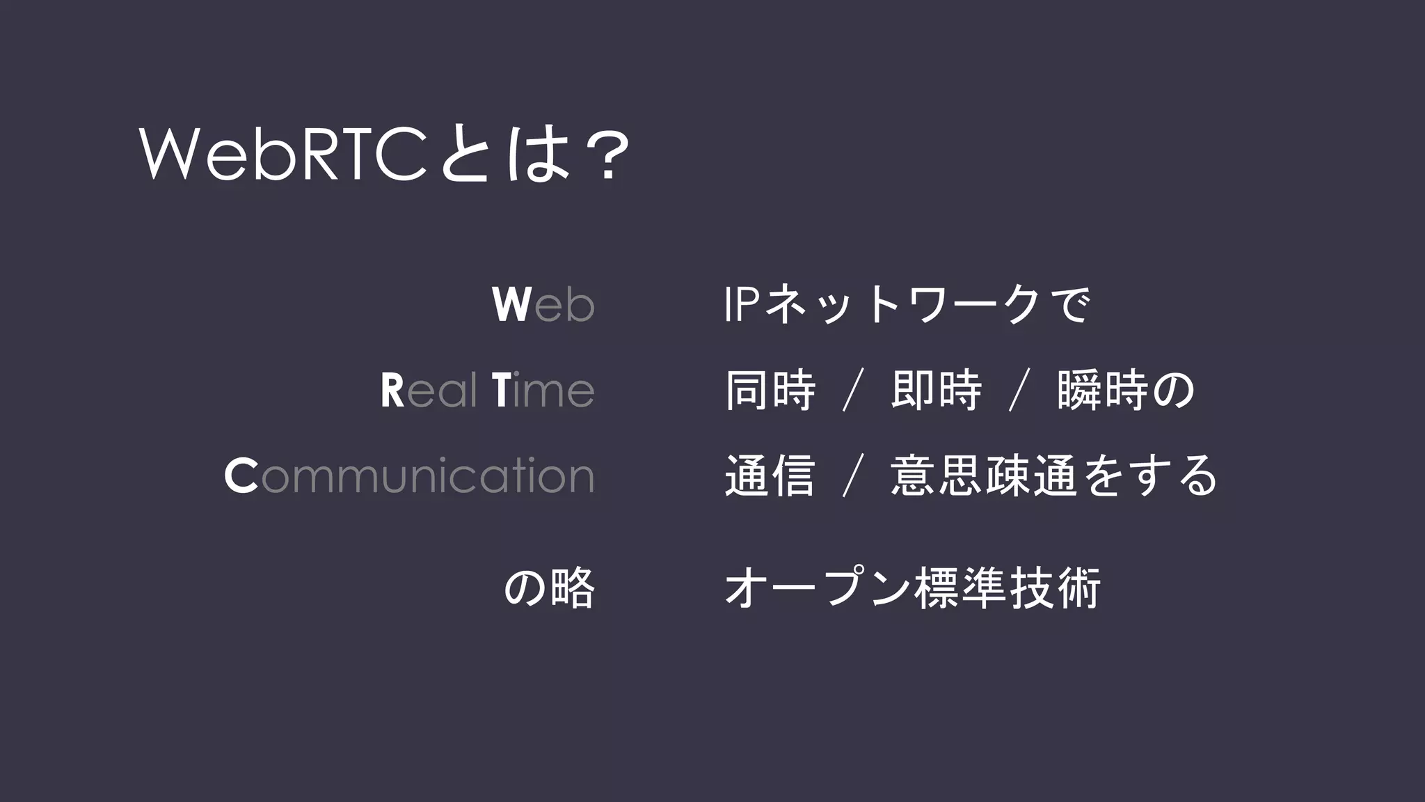 WebRTCとは？
Web
Real Time
Communication
の略
IPネットワークで
同時 / 即時 / 瞬時の
通信 / 意思疎通をする
オープン標準技術
 