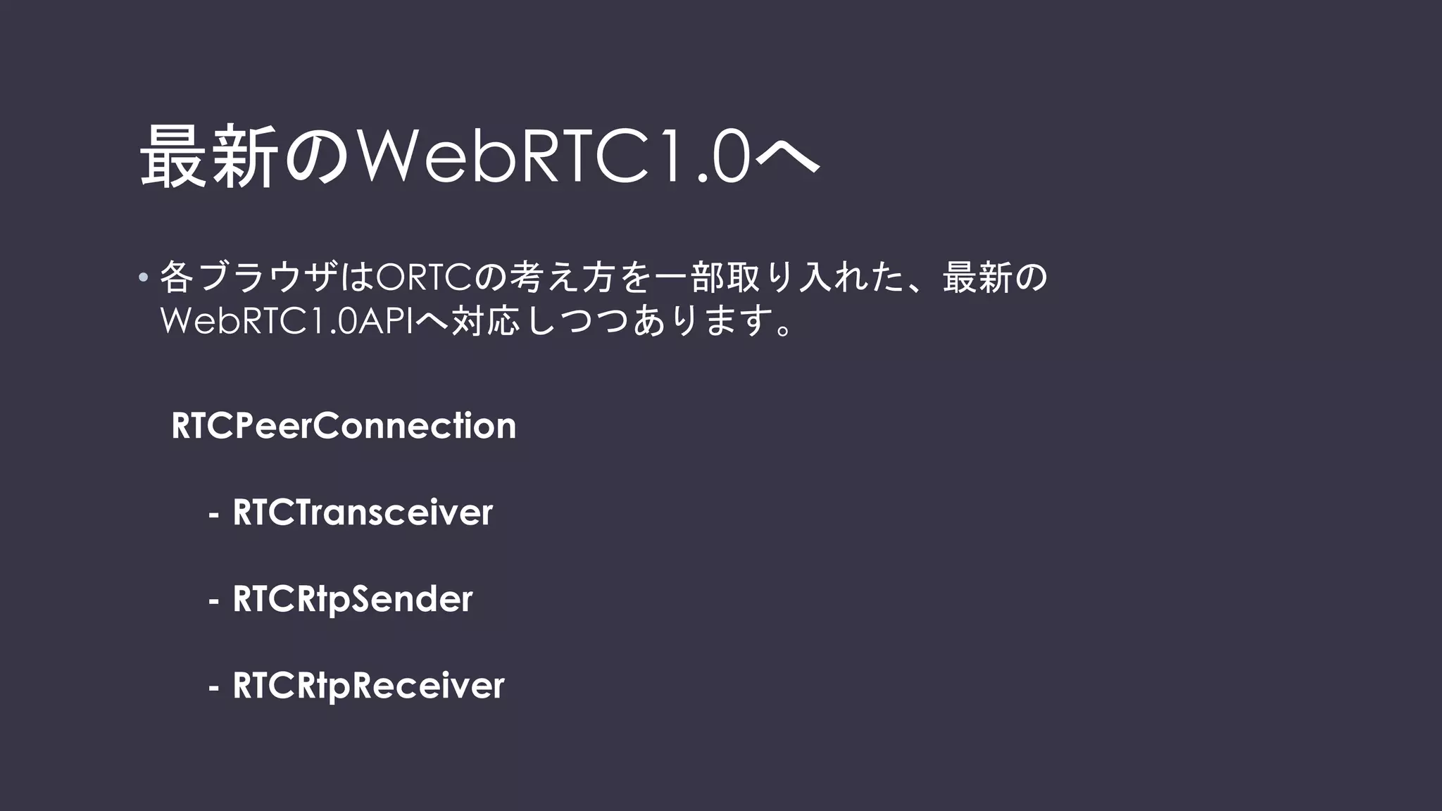 PromiseベースのAPI
// let the "negotiationneeded" event trigger offer generation
pc.onnegotiationneeded = function () {
pc.createOffer().then(function (offer) {
return pc.setLocalDescription(offer);
})
.then(function () {
// send the offer to the other peer
signalingChannel.send(JSON.stringify({ "desc":
pc.localDescription }));
})
.catch(logError);
};
 
