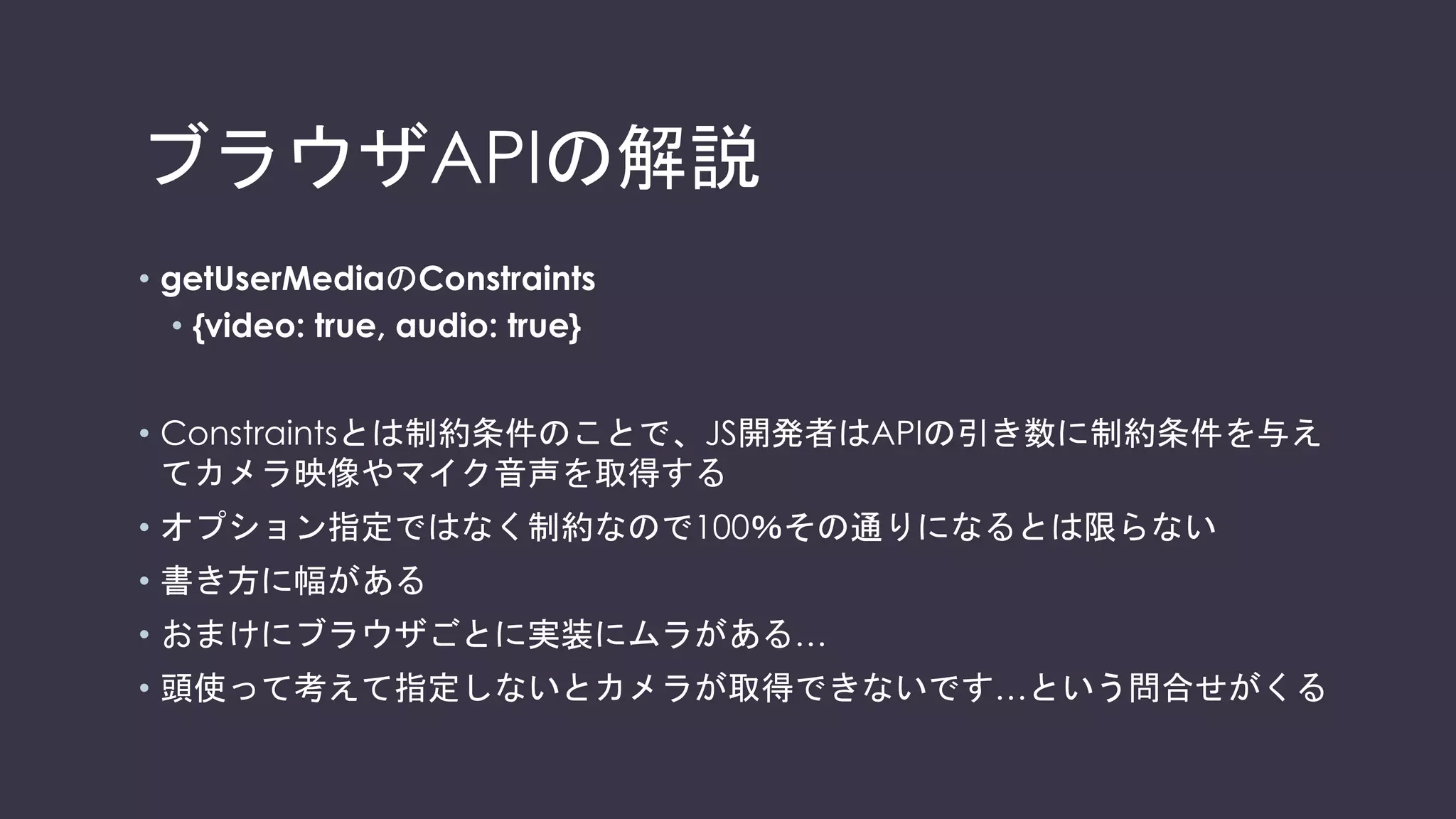 参考：Safariに関する細かいAPI差分
Chrome、Firefoxのノリで使うとつまります
• iPod touchはaudioに未対応です。
• Video要素には、属性として"playsinline"を必ず指定してください。
• 動画の再生には “.play()” をご利用ください。“autoplay” 属性を指定するだけでは、動画
が再生されない場合があります。
• 一部の環境ではWebページ上でユーザ操作が無い場合には、動画が再生されないケースが
ございます。その場合は、クリック/タップなどのユーザ操作が含まれるようにアプリケー
ションを作成ください。
• スクロールやピンチイン・アウト等を契機に、端末がフリーズする場合があります。その場
合は、相手の映像を表示するvideo要素に"position: -webkit-sticky;"を指定すると、改善さ
れる場合があります。
2017/9/20現在
 