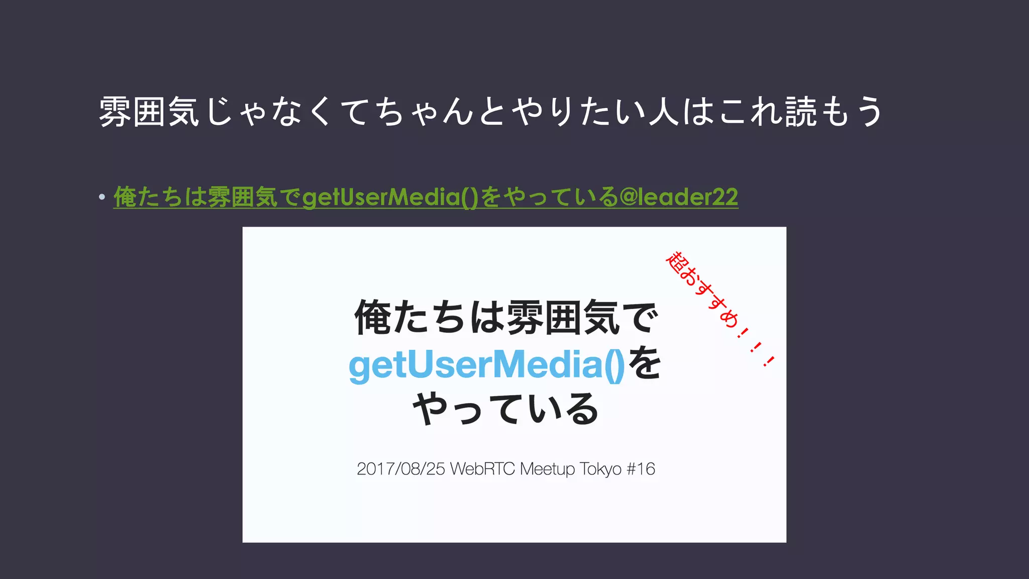 getUserMediaという便利APIはあるけれど
// getUserMediaでカメラ、マイクにアクセス
function startVideo() {
navigator.mediaDevices.getUserMedia({video: true, audio: true})
.then(function (stream) { // success
playVideo(localVideo,stream);
localStream = stream; })
.catch(function (error) { // error
console.error('mediaDevice.getUserMedia() error:', error);
return; }); }
// Videoの再生を開始する
function playVideo(element, stream) {
element.srcObject = stream; element.play();
}
 